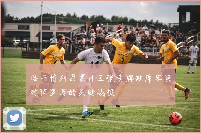 洛卡特利因累计五张黄牌缺席客场对阵罗马的关键战役