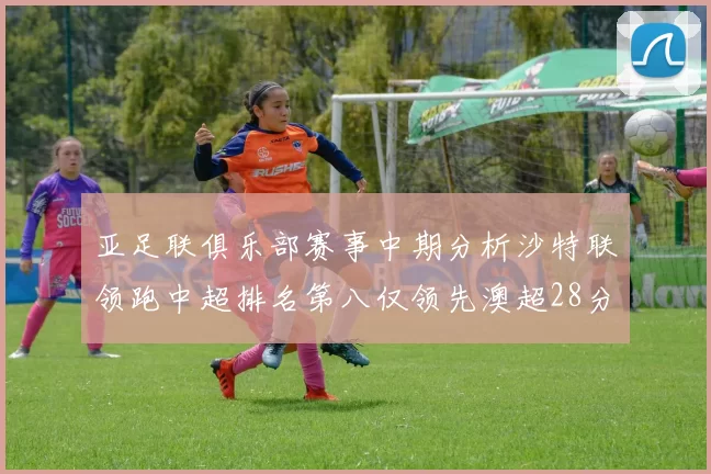 亚足联俱乐部赛事中期分析沙特联领跑中超排名第八仅领先澳超28分
