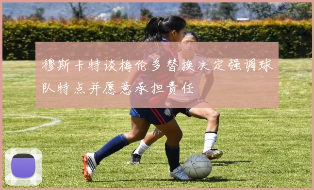 穆斯卡特谈梅伦多替换决定强调球队特点并愿意承担责任