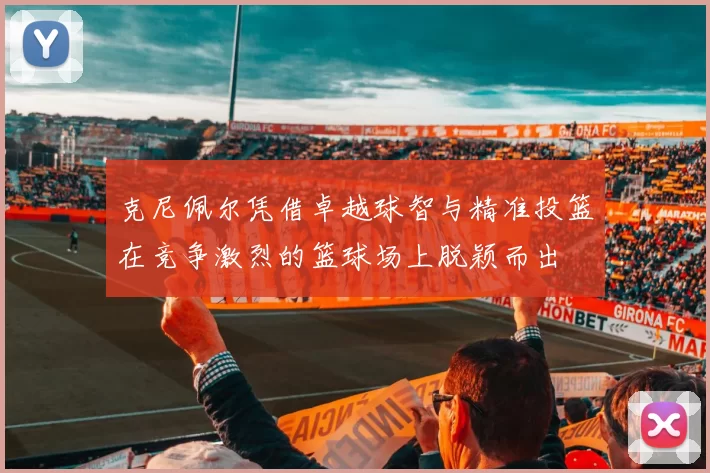 克尼佩尔凭借卓越球智与精准投篮在竞争激烈的篮球场上脱颖而出