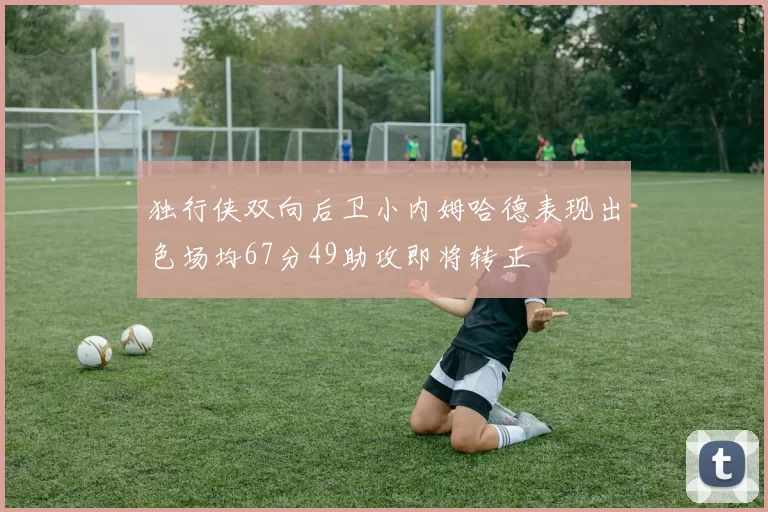 独行侠双向后卫小内姆哈德表现出色场均67分49助攻即将转正