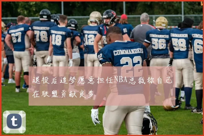 退役后追梦愿意担任NBA总裁称自己在联盟贡献良多