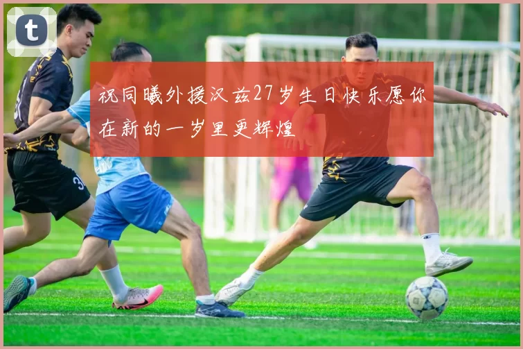 祝同曦外援汉兹27岁生日快乐愿你在新的一岁里更辉煌