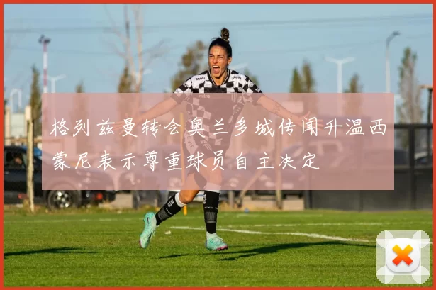 格列兹曼转会奥兰多城传闻升温西蒙尼表示尊重球员自主决定