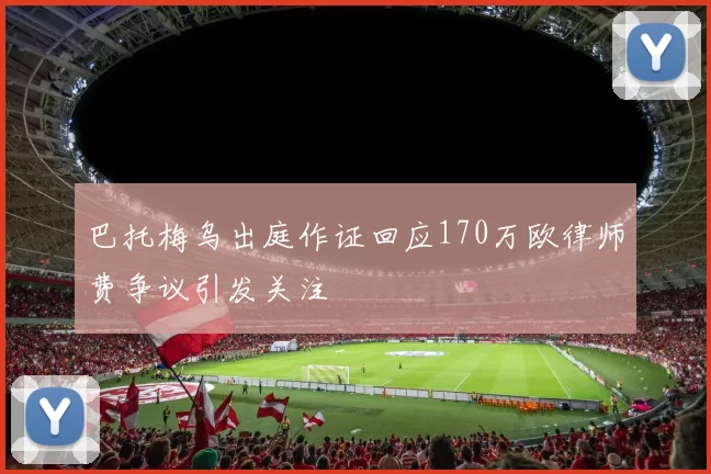 巴托梅乌出庭作证回应170万欧律师费争议引发关注