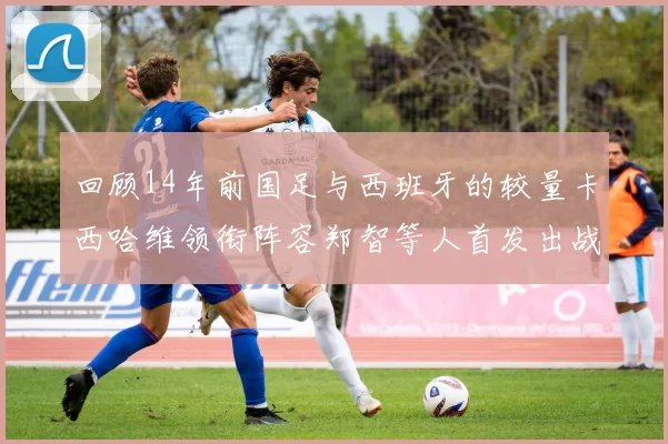回顾14年前国足与西班牙的较量卡西哈维领衔阵容郑智等人首发出战