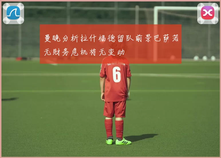 曼晚分析拉什福德留队前景巴萨若无财务危机将无变动