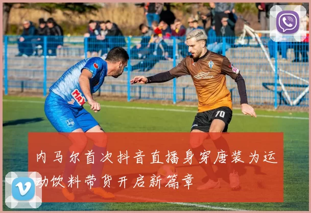 内马尔首次抖音直播身穿唐装为运动饮料带货开启新篇章