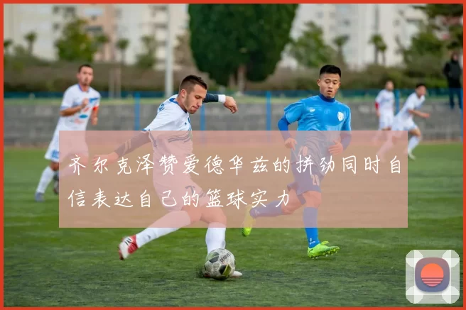 齐尔克泽赞爱德华兹的拼劲同时自信表达自己的篮球实力