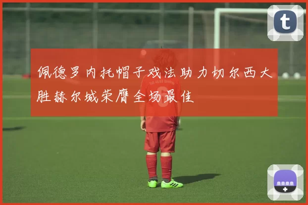 佩德罗内托帽子戏法助力切尔西大胜赫尔城荣膺全场最佳