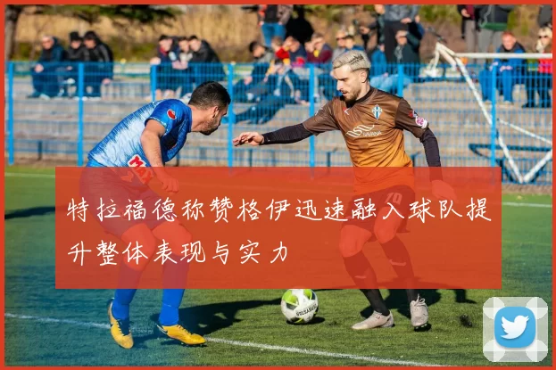 特拉福德称赞格伊迅速融入球队提升整体表现与实力