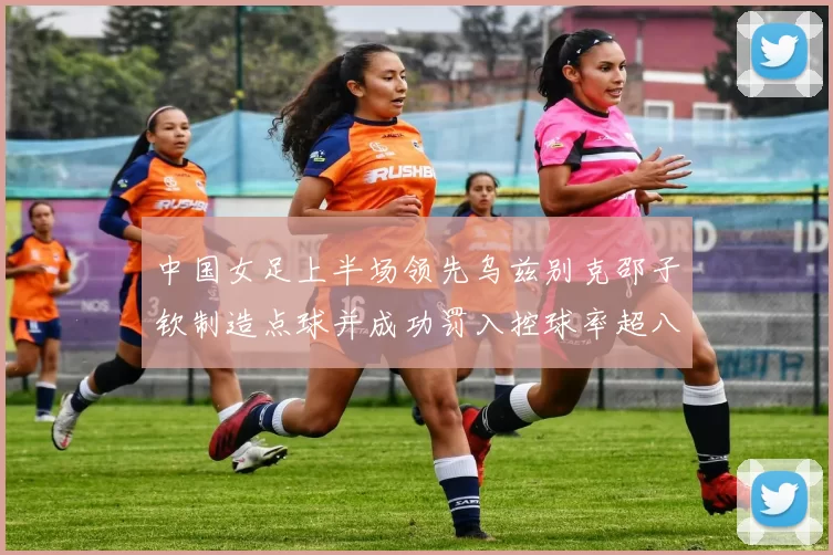 中国女足上半场领先乌兹别克邵子钦制造点球并成功罚入控球率超八成
