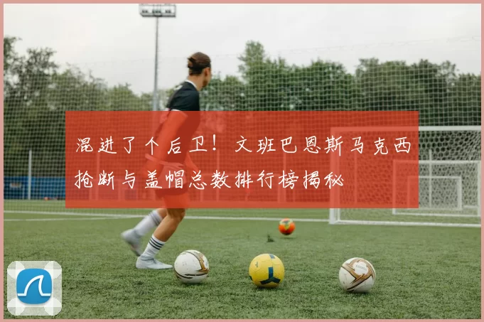 混进了个后卫！文班巴恩斯马克西抢断与盖帽总数排行榜揭秘