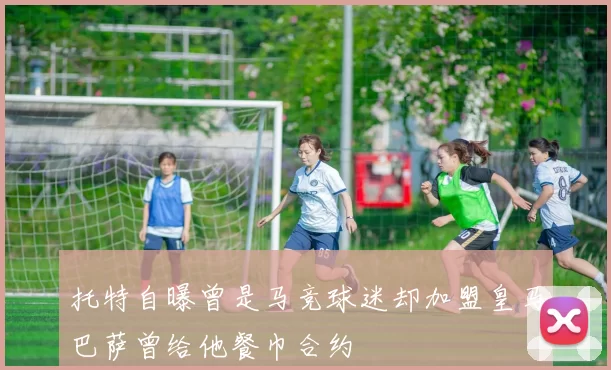 托特自曝曾是马竞球迷却加盟皇马巴萨曾给他餐巾合约