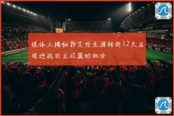 媒体人揭秘郭艾伦生涯转折12天后将迎战旧主辽篮的机会
