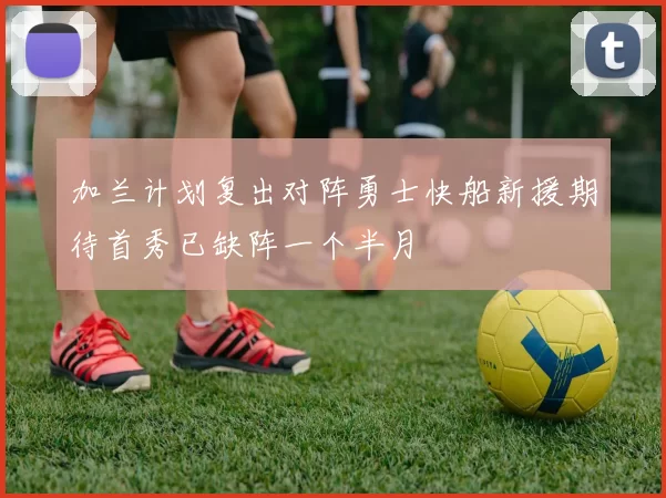 加兰计划复出对阵勇士快船新援期待首秀已缺阵一个半月