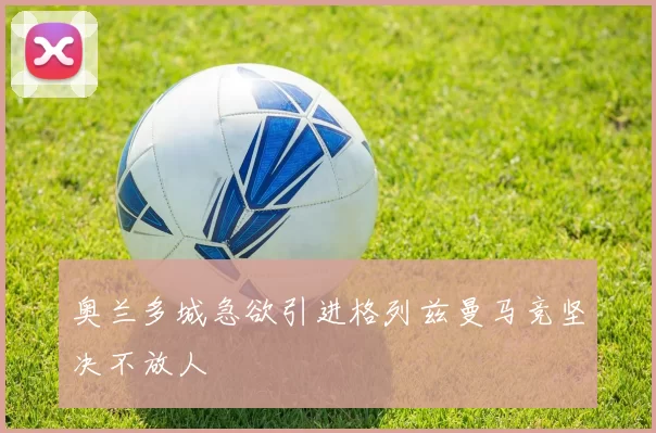 奥兰多城急欲引进格列兹曼马竞坚决不放人