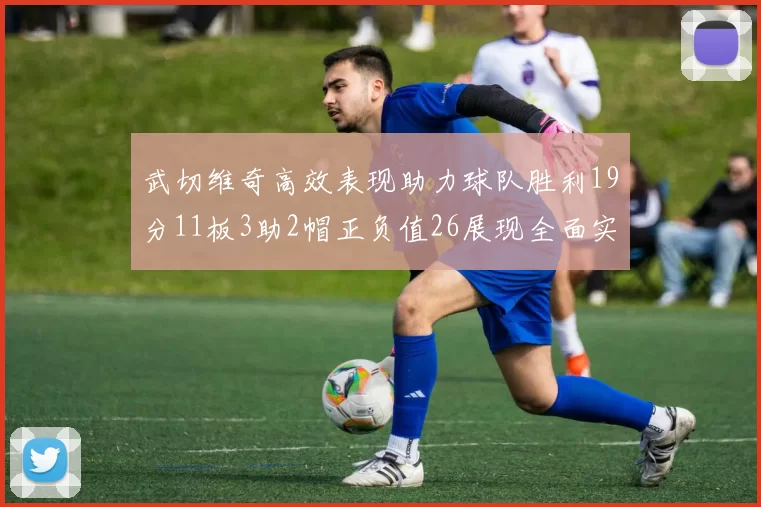 武切维奇高效表现助力球队胜利19分11板3助2帽正负值26展现全面实力