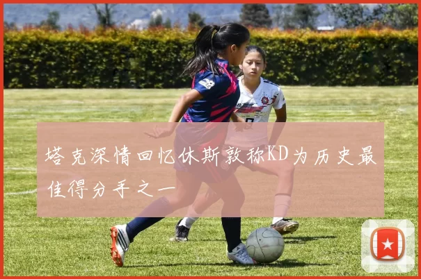 塔克深情回忆休斯敦称KD为历史最佳得分手之一